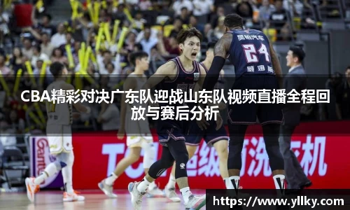 CBA精彩对决广东队迎战山东队视频直播全程回放与赛后分析