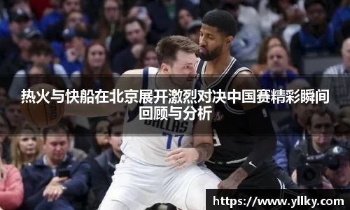 热火与快船在北京展开激烈对决中国赛精彩瞬间回顾与分析